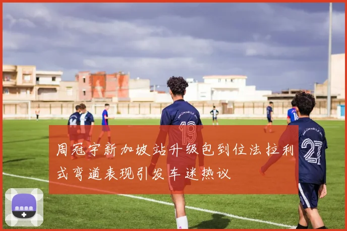 周冠宇新加坡站升级包到位法拉利式弯道表现引发车迷热议