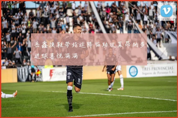 岳鑫换鞋带好运降临助攻莱昂纳多进球喜悦满满