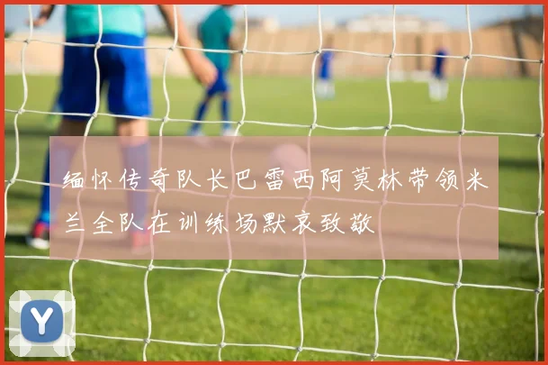 缅怀传奇队长巴雷西阿莫林带领米兰全队在训练场默哀致敬