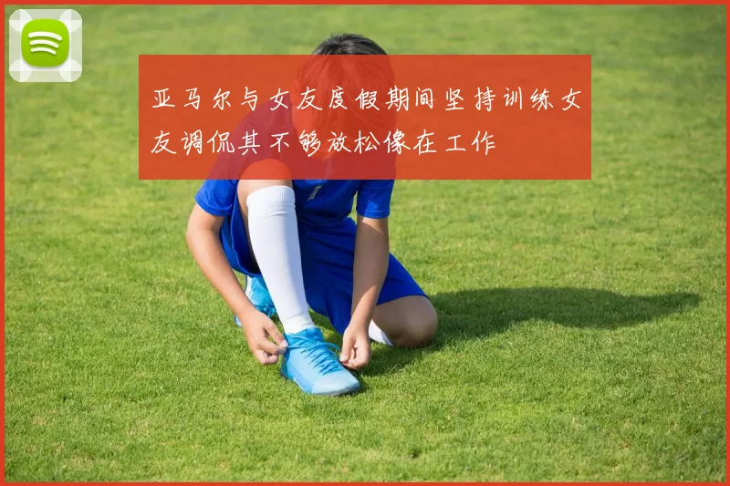 亚马尔与女友度假期间坚持训练女友调侃其不够放松像在工作