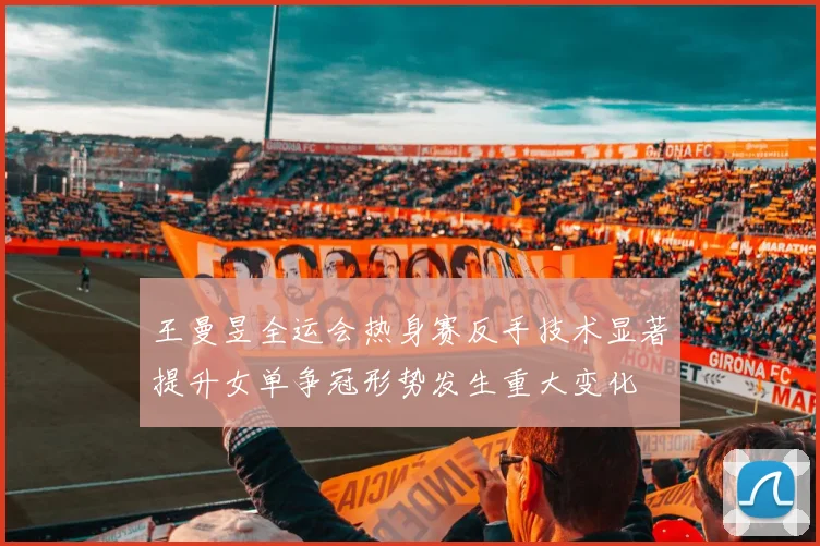 王曼昱全运会热身赛反手技术显著提升女单争冠形势发生重大变化