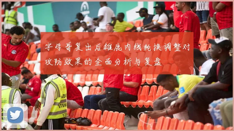 字母哥复出后雄鹿内线轮换调整对攻防效果的全面分析与复盘