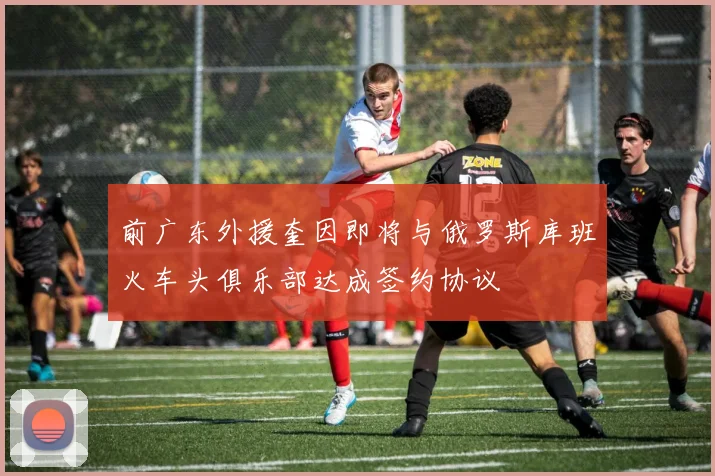 前广东外援奎因即将与俄罗斯库班火车头俱乐部达成签约协议