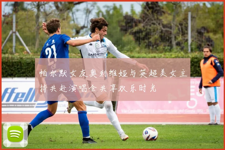 帕尔默女友奥利维娅与英超美女主持共赴演唱会共享欢乐时光