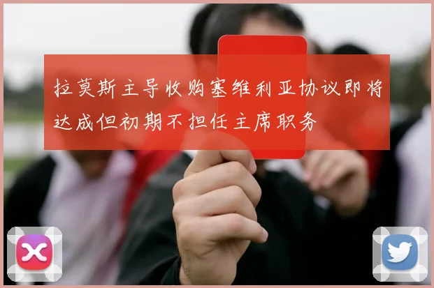拉莫斯主导收购塞维利亚协议即将达成但初期不担任主席职务