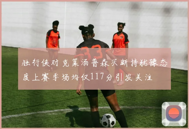独行侠对克莱汤普森买断持犹豫态度上赛季场均仅117分引发关注
