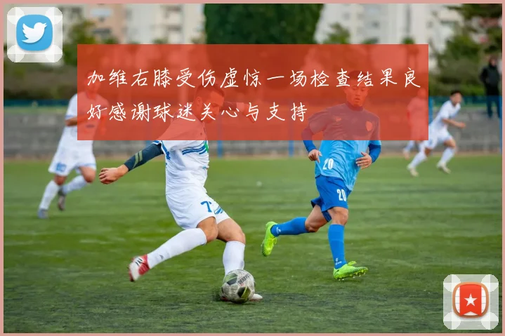 加维右膝受伤虚惊一场检查结果良好感谢球迷关心与支持